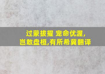 过蒙拔擢 宠命优渥,岂敢盘桓,有所希冀翻译